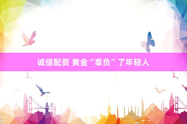 诚信配资 黄金“辜负”了年轻人