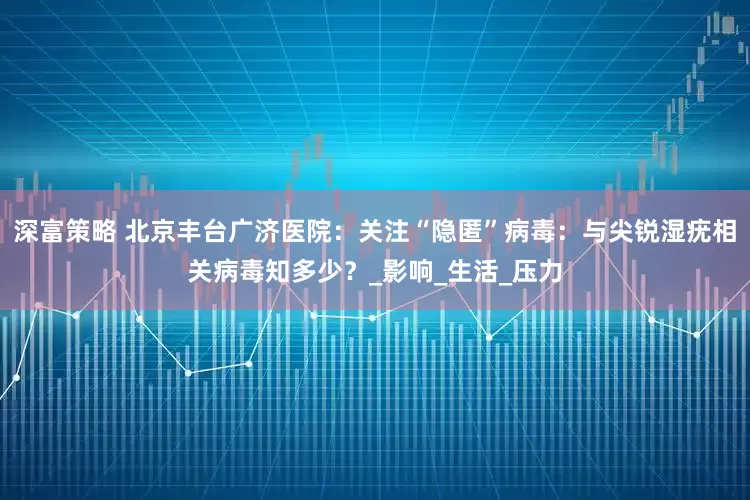 深富策略 北京丰台广济医院：关注“隐匿”病毒：与尖锐湿疣相关病毒知多少？_影响_生活_压力