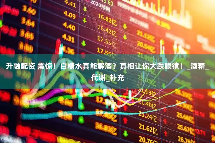 升融配资 震惊！白糖水真能解酒？真相让你大跌眼镜！_酒精_代谢_补充