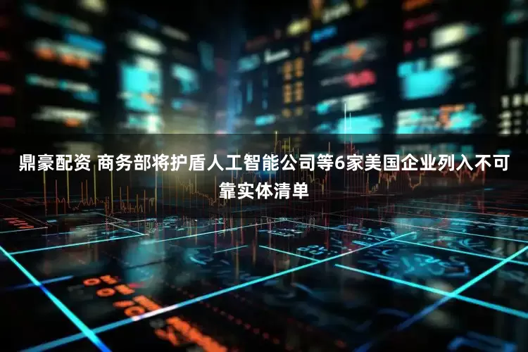 鼎豪配资 商务部将护盾人工智能公司等6家美国企业列入不可靠实体清单