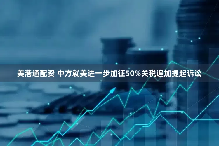 美港通配资 中方就美进一步加征50%关税追加提起诉讼