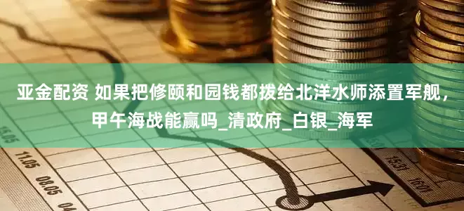 亚金配资 如果把修颐和园钱都拨给北洋水师添置军舰，甲午海战能赢吗_清政府_白银_海军