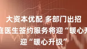 大资本优配 多部门出招! 家庭医生签约服务将迎“暖心升级”