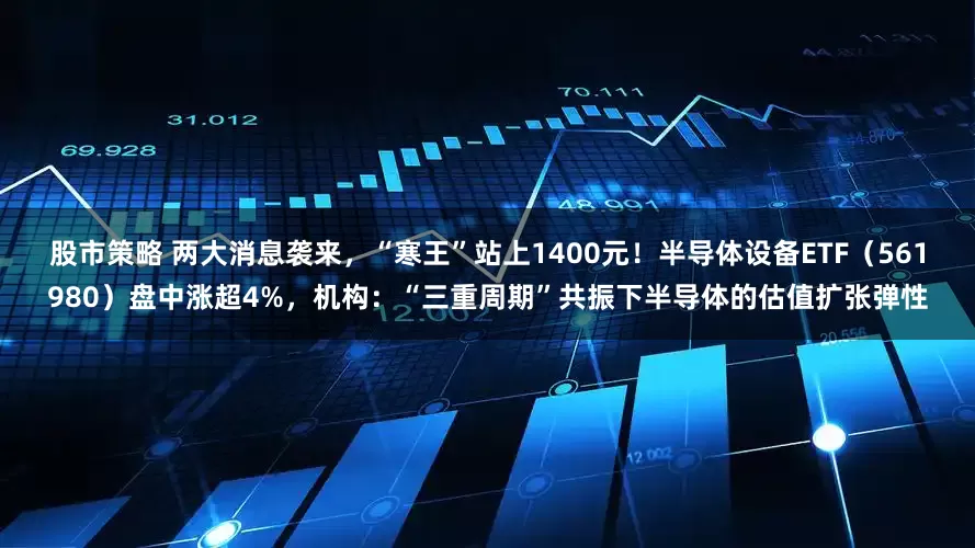 股市策略 两大消息袭来，“寒王”站上1400元！半导体设备ETF（561980）盘中涨超4%，机构：“三重周期”共振下半导体的估值扩张弹性