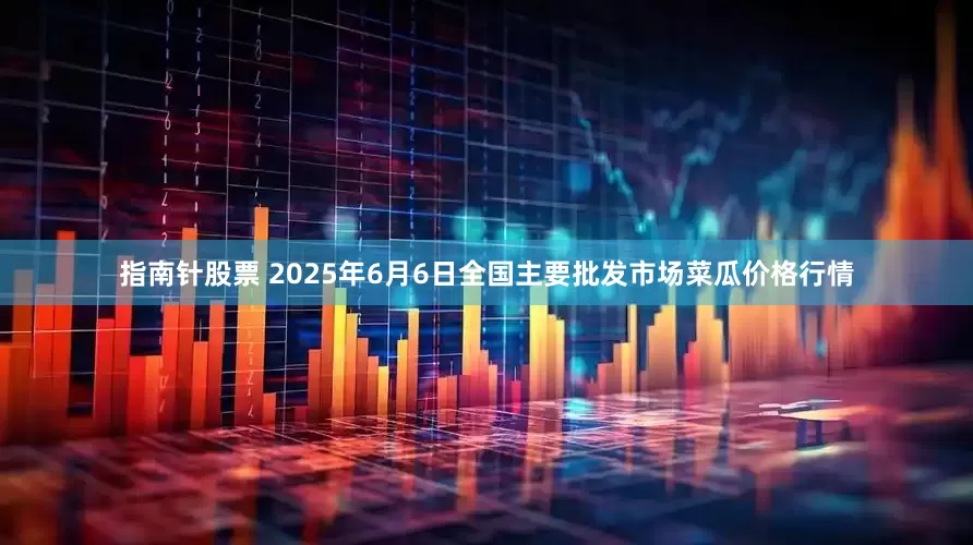 指南针股票 2025年6月6日全国主要批发市场菜瓜价格行情