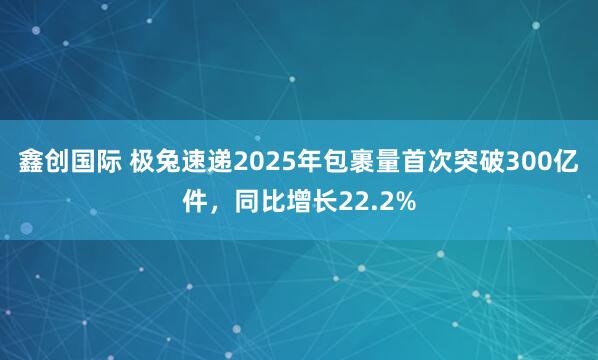 鑫创国际 极兔速递2025年包裹量首次突破300亿件，同比增长22.2%