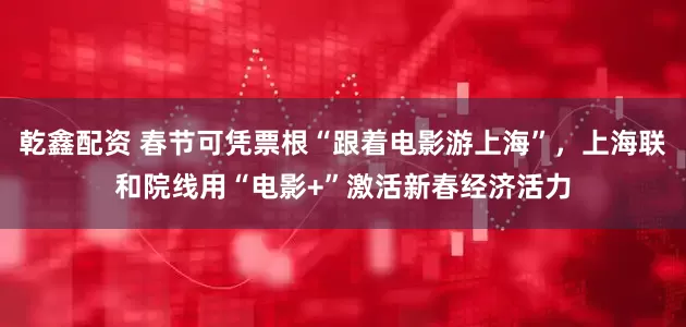 乾鑫配资 春节可凭票根“跟着电影游上海”，上海联和院线用“电影+”激活新春经济活力
