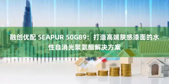 融创优配 SEAPUR 50G89：打造高端肤感漆面的水性自消光聚氨酯解决方案